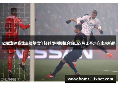欧冠淘汰赛焦点战复盘年轻球员把握机会窗口改写比赛走向未来格局