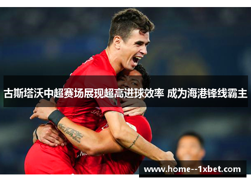古斯塔沃中超赛场展现超高进球效率 成为海港锋线霸主