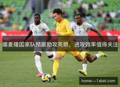 喀麦隆国家队预期助攻亮眼，进攻效率值得关注